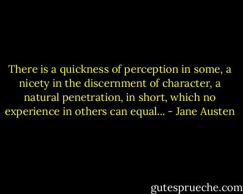 There is a quickness of perception in some, a nicety in the discernment of character, a natural penetration, in short, which no experience in others can equal... - Jane Austen