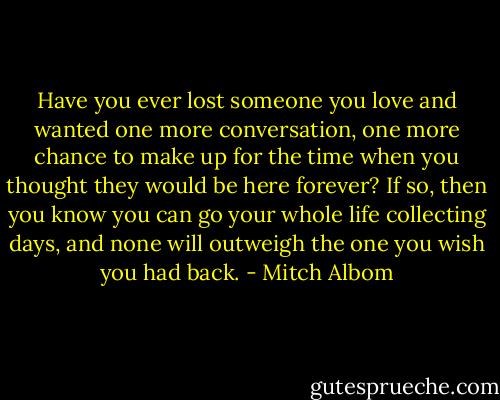 Have you ever lost someone you love and wanted one more conversation, one more chance to make up for the time when you thought they would be here forever? If so, then you know you can go your whole life collecting days, and none will outweigh the one you wish you had back. - Mitch Albom