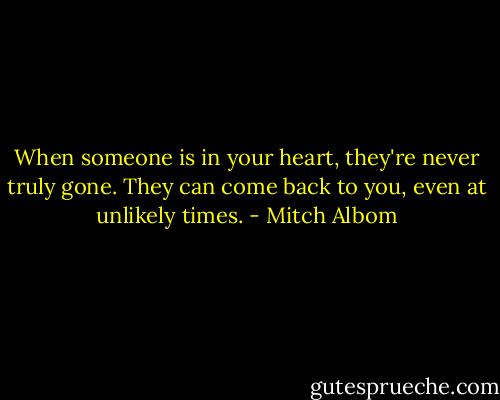 When someone is in your heart, they're never truly gone. They can come back to you, even at unlikely times. - Mitch Albom