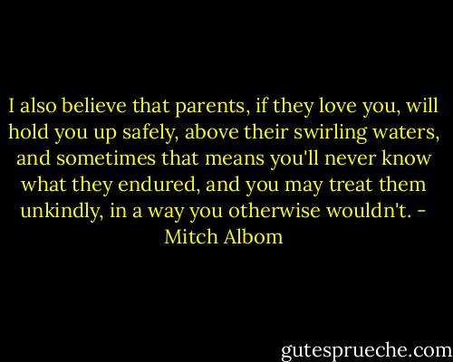 I also believe that parents, if they love you, will hold you up safely, above their swirling waters, and sometimes that means you'll never know what they endured, and you may treat them unkindly, in a way you otherwise wouldn't. - Mitch Albom