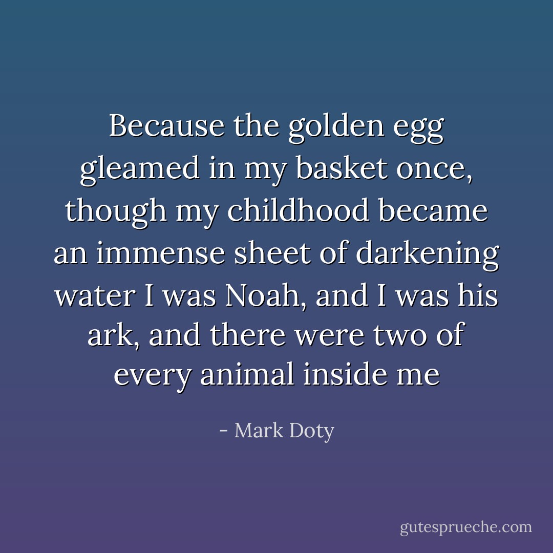 Because the golden egg gleamed<br />in my basket once, though my childhood<br />became an immense sheet of darkening water<br />I was Noah, and I was his ark,<br />and there were two of every animal inside me - Mark Doty