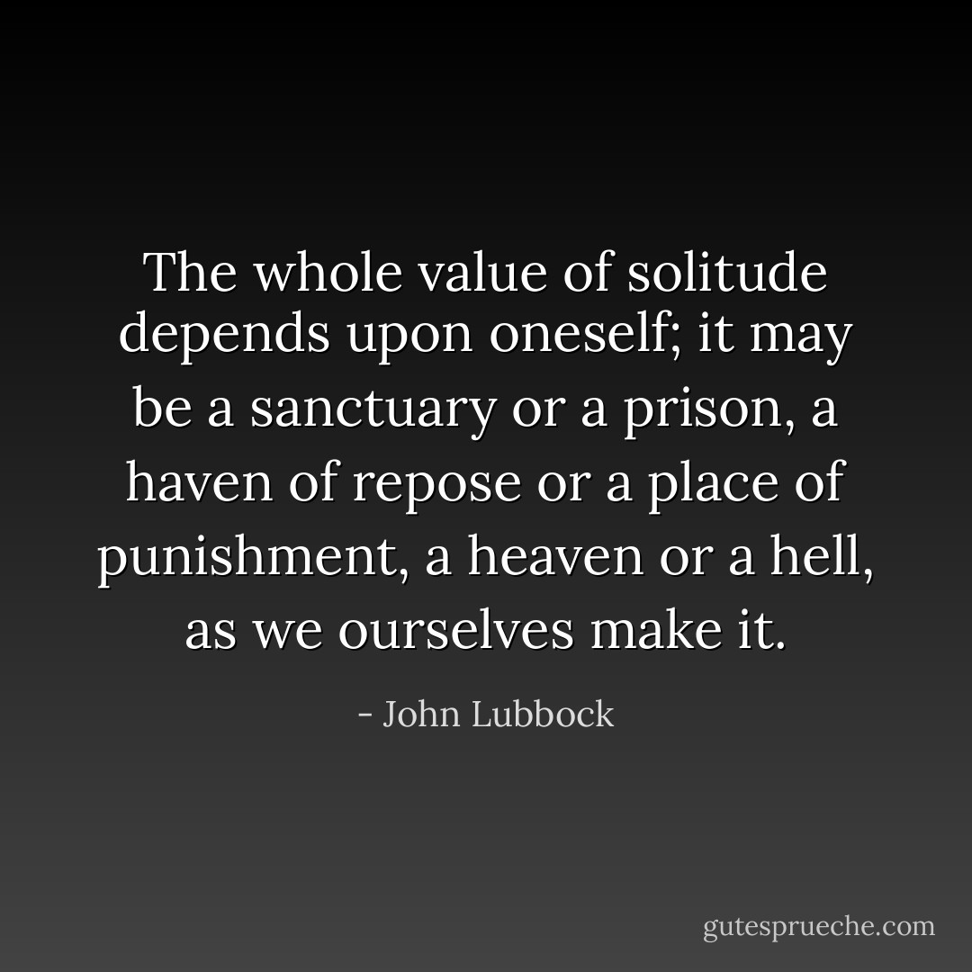 The whole value of solitude depends upon oneself; it may be a sanctuary or a prison, a haven of repose or a place of punishment, a heaven or a hell, as we ourselves make it. - John Lubbock