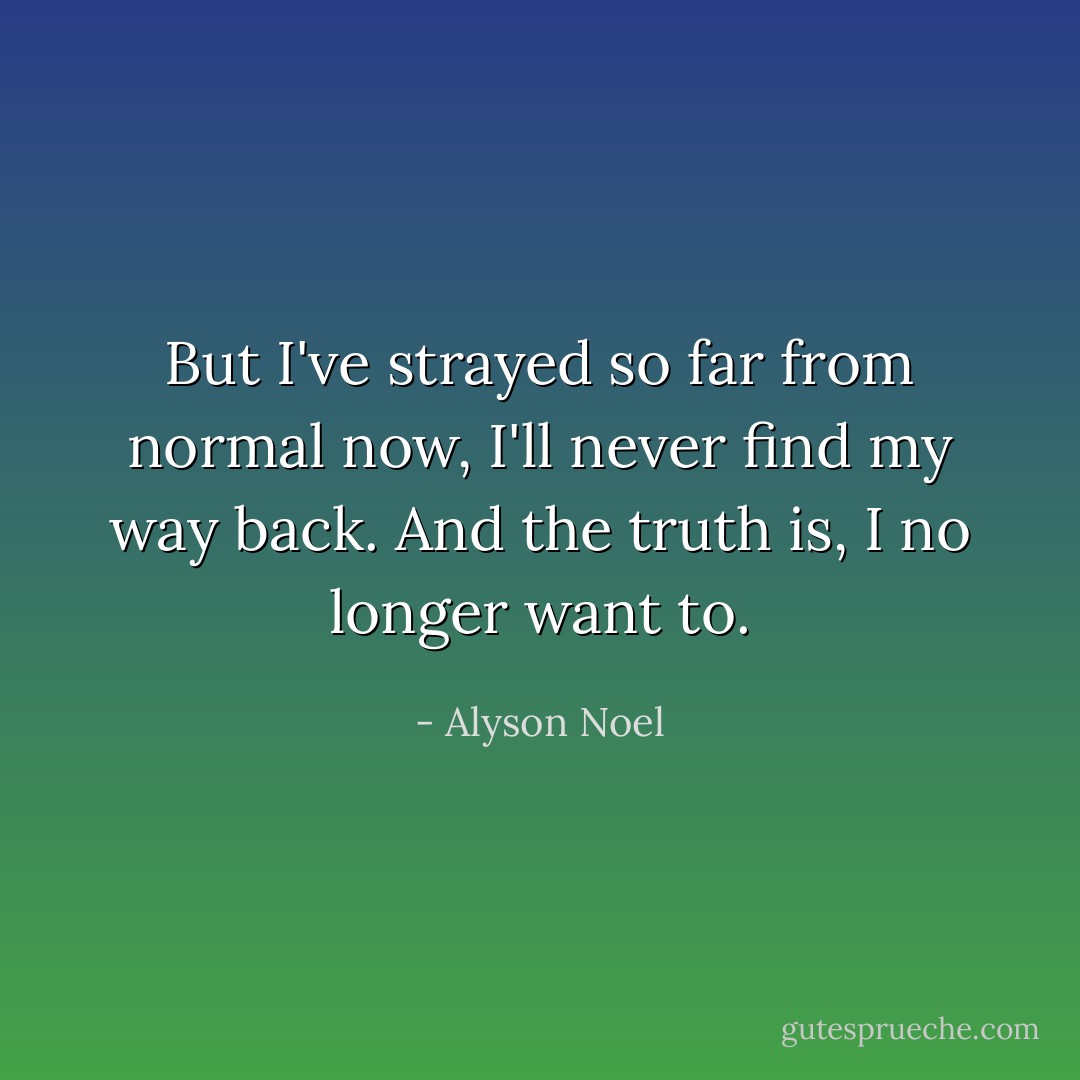 But I've strayed so far from normal now, I'll never find my way back. And the truth is, I no longer want to. - Alyson Noel