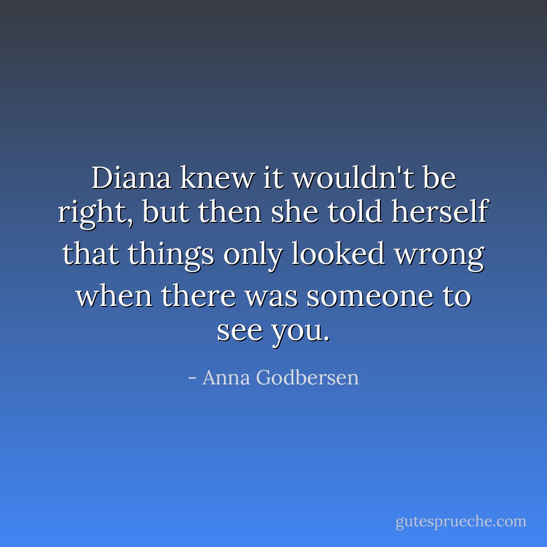 Diana knew it wouldn't be right, but then she told herself that things only looked wrong when there was someone to see you. - Anna Godbersen
