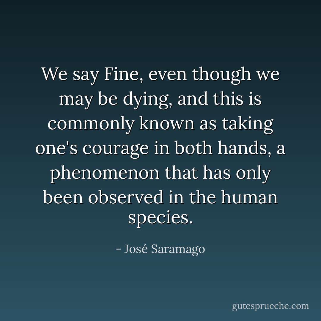 We say Fine, even though we may be dying, and this is commonly known as taking one's courage in both hands, a phenomenon that has only been observed in the human species. - José Saramago