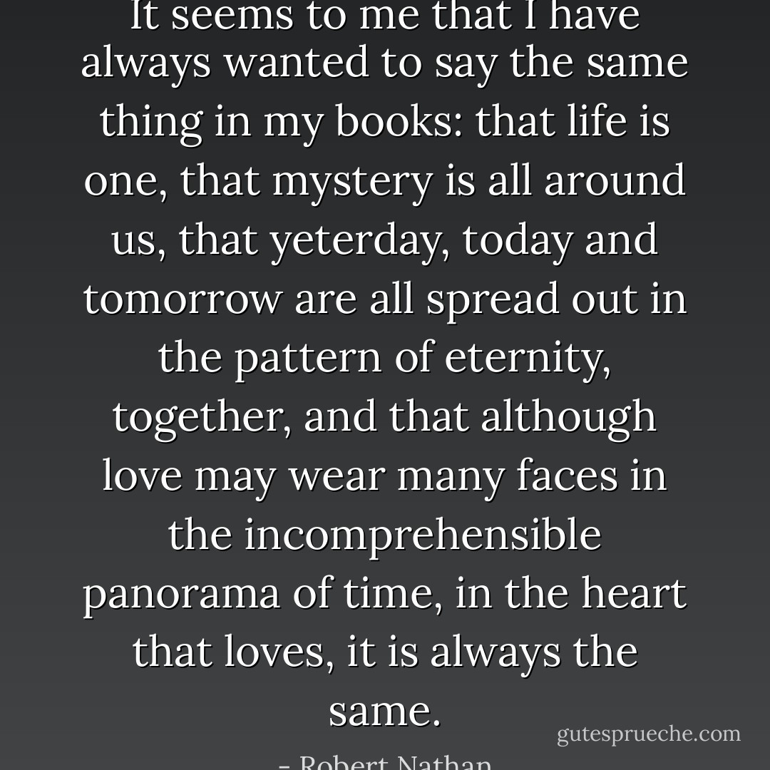 It seems to me that I have always wanted to say the same thing in my books: that life is one, that mystery is all around us, that yeterday, today and tomorrow are all spread out in the pattern of eternity, together, and that although love may wear many faces in the incomprehensible panorama of time, in the heart that loves, it is always the same. - Robert Nathan