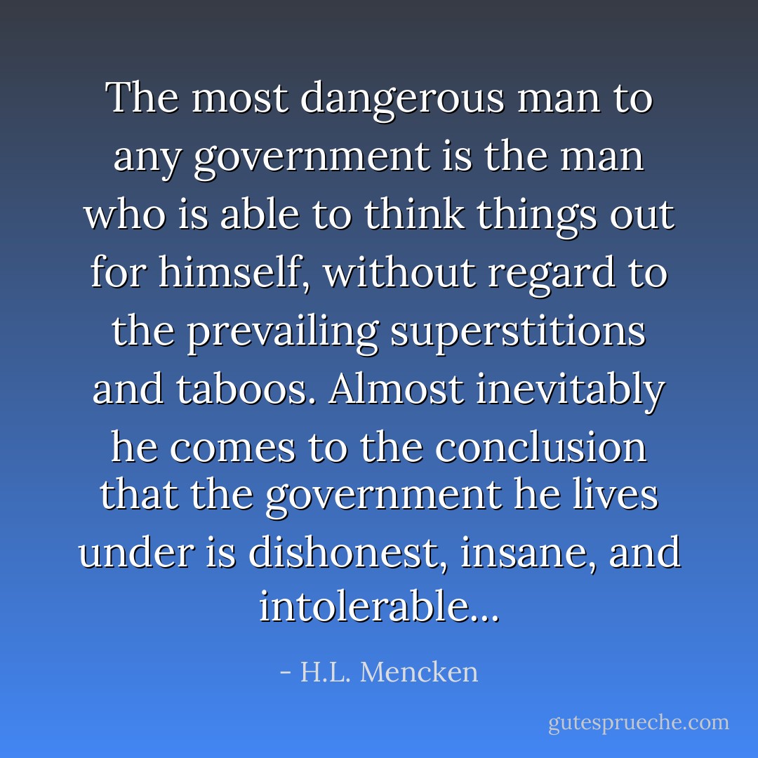 The most dangerous man to any government is the man who is able to think things out for himself, without regard to the prevailing superstitions and taboos. Almost inevitably he comes to the conclusion that the government he lives under is dishonest, insane, and intolerable... - H.L. Mencken