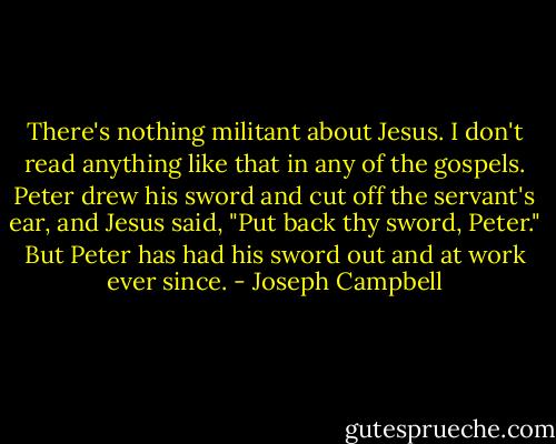 There's nothing militant about Jesus. I don't read anything like that in any of the gospels. Peter drew his sword and cut off the servant's ear, and Jesus said, "Put back thy sword, Peter." But Peter has had his sword out and at work ever since. - Joseph Campbell