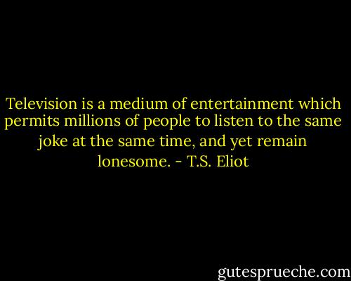 Television is a medium of entertainment which permits millions of people to listen to the same joke at the same time, and yet remain lonesome. - T.S. Eliot