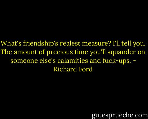 What's friendship's realest measure?<br />I'll tell you. The amount of precious time you'll squander on someone else's calamities and fuck-ups. - Richard Ford