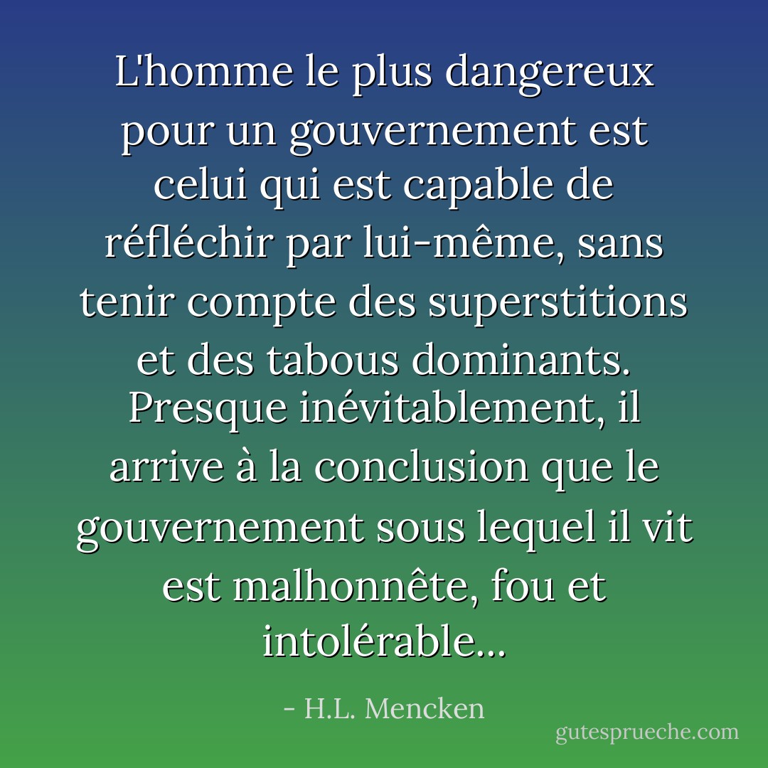 L'homme le plus dangereux pour un gouvernement est celui qui est capable de réfléchir par lui-même, sans tenir compte des superstitions et des tabous dominants. Presque inévitablement, il arrive à la conclusion que le gouvernement sous lequel il vit est malhonnête, fou et intolérable... - H.L. Mencken
