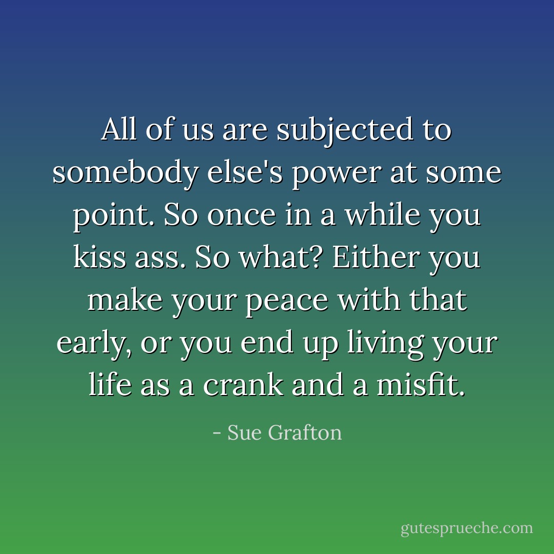 All of us are subjected to somebody else's power at some point. So once in a while you kiss ass. So what? Either you make your peace with that early, or you end up living your life as a crank and a misfit. - Sue Grafton