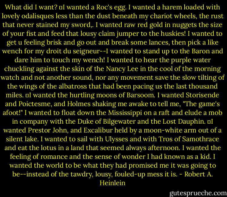What did I want?<br />	I wanted a Roc's egg. I wanted a harem loaded with lovely odalisques less than the dust beneath my chariot wheels, the rust that never stained my sword,. I wanted raw red gold in nuggets the size of your fist and feed that lousy claim jumper to the huskies! I wanted to get u feeling brisk and go out and break some lances, then pick a like wench for my droit du seigneur--I wanted to stand up to the Baron and dare him to touch my wench! I wanted to hear the purple water chuckling against the skin of the Nancy Lee in the cool of the morning watch and not another sound, nor any movement save the slow tilting of the wings of the albatross that had been pacing us the last thousand miles.<br />	I wanted the hurtling moons of Barsoom. I wanted Storisende and Poictesme, and Holmes shaking me awake to tell me, "The game's afoot!" I wanted to float down the Mississippi on a raft and elude a mob in company with the Duke of Bilgewater and the Lost Dauphin.<br />	I wanted Prestor John, and Excalibur held by a moon-white arm out of a silent lake. I wanted to sail with Ulysses and with Tros of Samothrace and eat the lotus in a land that seemed always afternoon. I wanted the feeling of romance and the sense of wonder I had known as a kid. I wanted the world to be what they had promised me it was going to be--instead of the tawdry, lousy, fouled-up mess it is. - Robert A. Heinlein