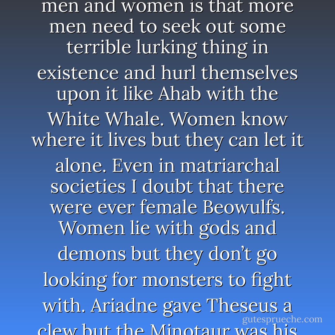 Sometimes I think that the biggest difference between men and women is that more men need to seek out some terrible lurking thing in existence and hurl themselves upon it like Ahab with the White Whale. Women know where it lives but they can let it alone. Even in matriarchal societies I doubt that there were ever female Beowulfs. Women lie with gods and demons but they don’t go looking for monsters to fight with. Ariadne gave Theseus a clew but the Minotaur was his business. - Russell Hoban