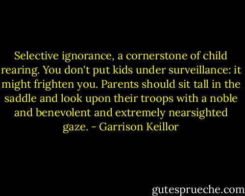 Selective ignorance, a cornerstone of child rearing. You don't put kids under surveillance: it might frighten you. Parents should sit tall in the saddle and look upon their troops with a noble and benevolent and extremely nearsighted gaze. - Garrison Keillor