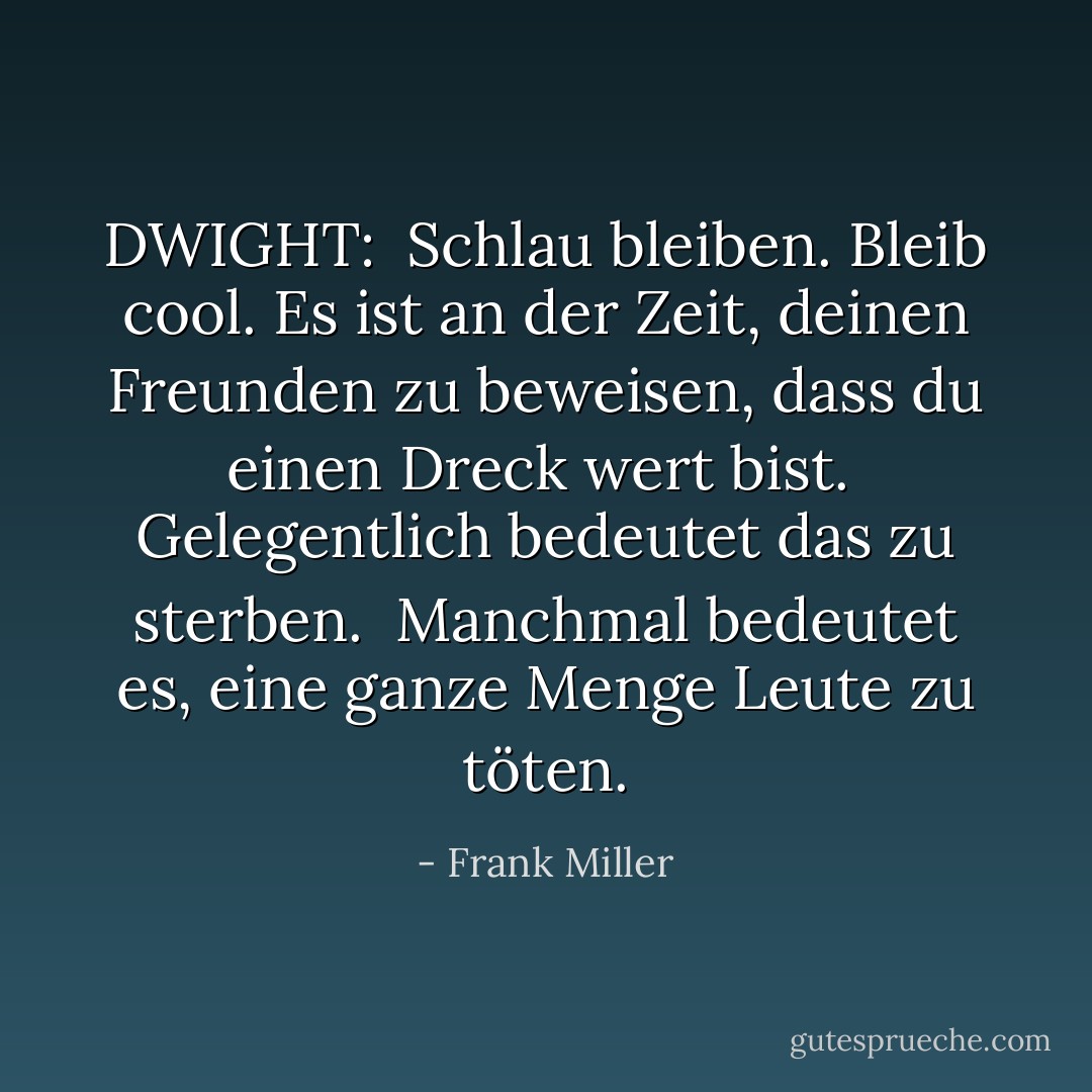 DWIGHT:<br /><br />Schlau bleiben. Bleib cool. Es ist an der Zeit, deinen Freunden zu beweisen, dass du einen Dreck wert bist. <br />Gelegentlich bedeutet das zu sterben. <br />Manchmal bedeutet es, eine ganze Menge Leute zu töten. - Frank Miller<