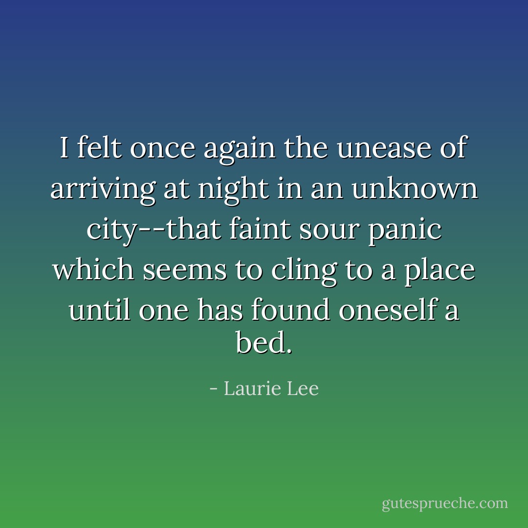 I felt once again the unease of arriving at night in an unknown city--that faint sour panic which seems to cling to a place until one has found oneself a bed. - Laurie Lee