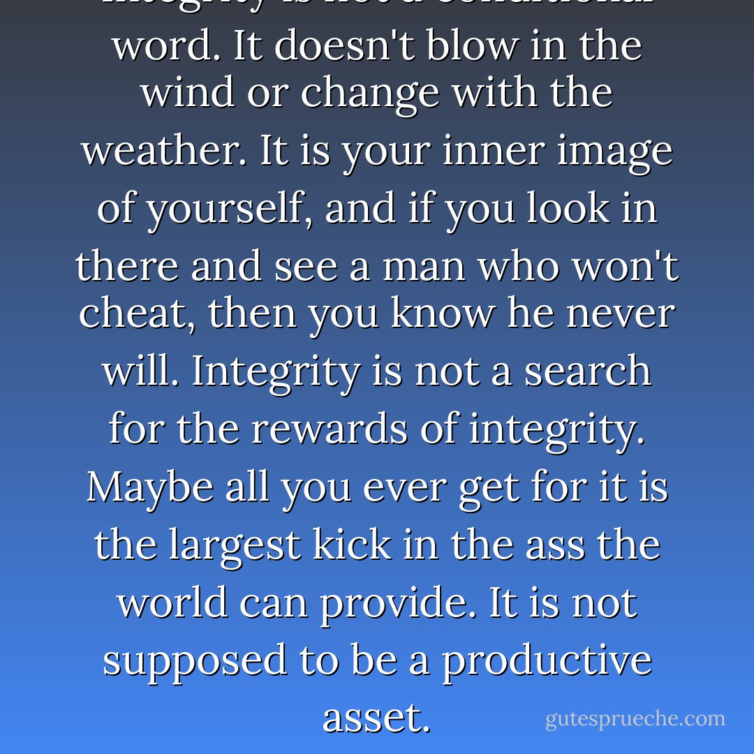 Integrity is not a conditional word. It doesn't blow in the wind or change with the weather. It is your inner image of yourself, and if you look in there and see a man who won't cheat, then you know he never will. Integrity is not a search for the rewards of integrity. Maybe all you ever get for it is the largest kick in the ass the world can provide. It is not supposed to be a productive asset. - John D. MacDonald