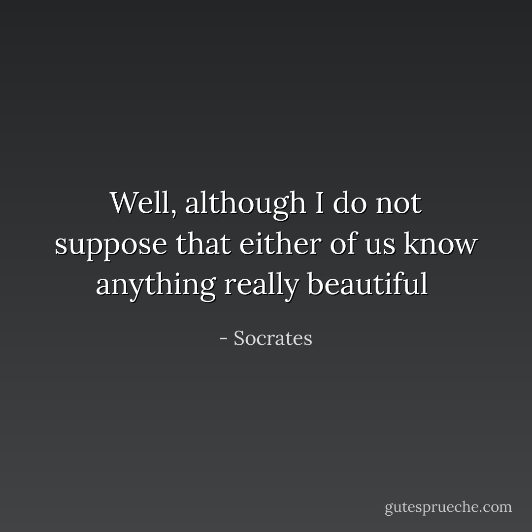 Well, although I do not suppose that either of us know anything really beautiful  - Socrates