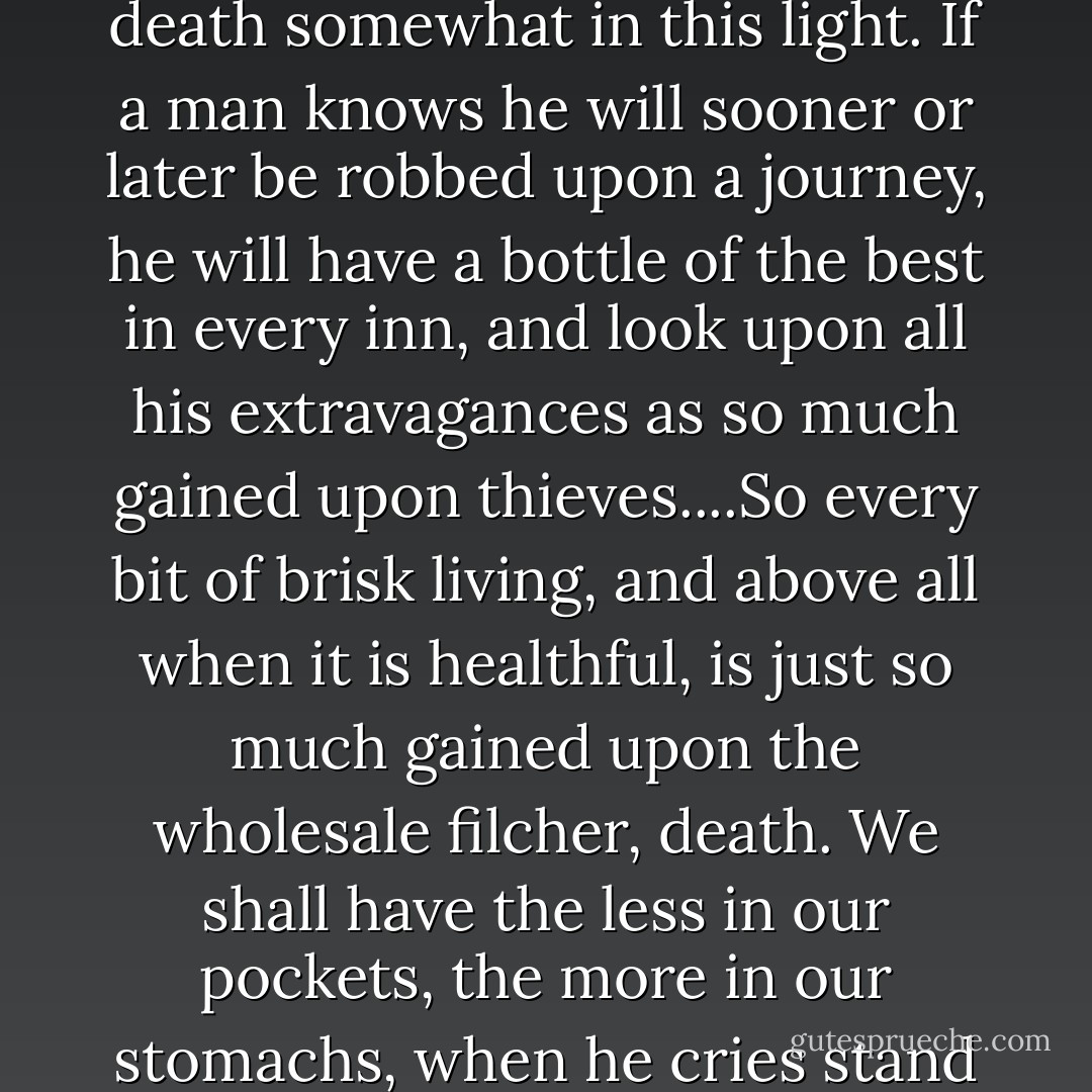 For I think we may look upon our little private war with death somewhat in this light. If a man knows he will sooner or later be robbed upon a journey, he will have a bottle of the best in every inn, and look upon all his extravagances as so much gained upon thieves....So every bit of brisk living, and above all when it is healthful, is just so much gained upon the wholesale filcher, death. We shall have the less in our pockets, the more in our stomachs, when he cries stand and deliver. --An Inland Voyage - Robert Louis Stevenson