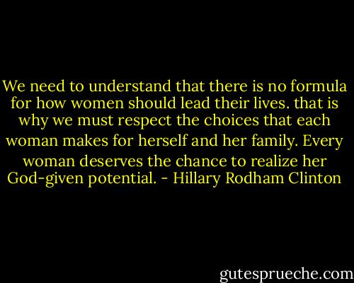 We need to understand that there is no formula for how women should lead their lives. that is why we must respect the choices that each woman makes for herself and her family. Every woman deserves the chance to realize her God-given potential. - Hillary Rodham Clinton