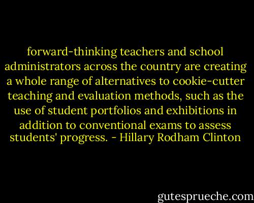 forward-thinking teachers and school administrators across the country are creating a whole range of alternatives to cookie-cutter teaching and evaluation methods, such as the use of student portfolios and exhibitions in addition to conventional exams to assess students' progress. - Hillary Rodham Clinton