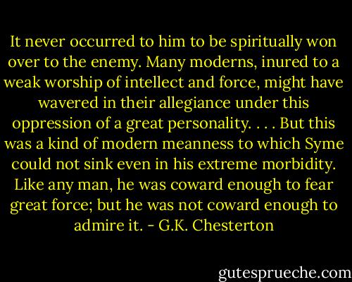 It never occurred to him to be spiritually won over to the enemy. Many moderns, inured to a weak worship of intellect and force, might have wavered in their allegiance under this oppression of a great personality. . . . But this was a kind of modern meanness to which Syme could not sink even in his extreme morbidity. Like any man, he was coward enough to fear great force; but he was not coward enough to admire it. - G.K. Chesterton
