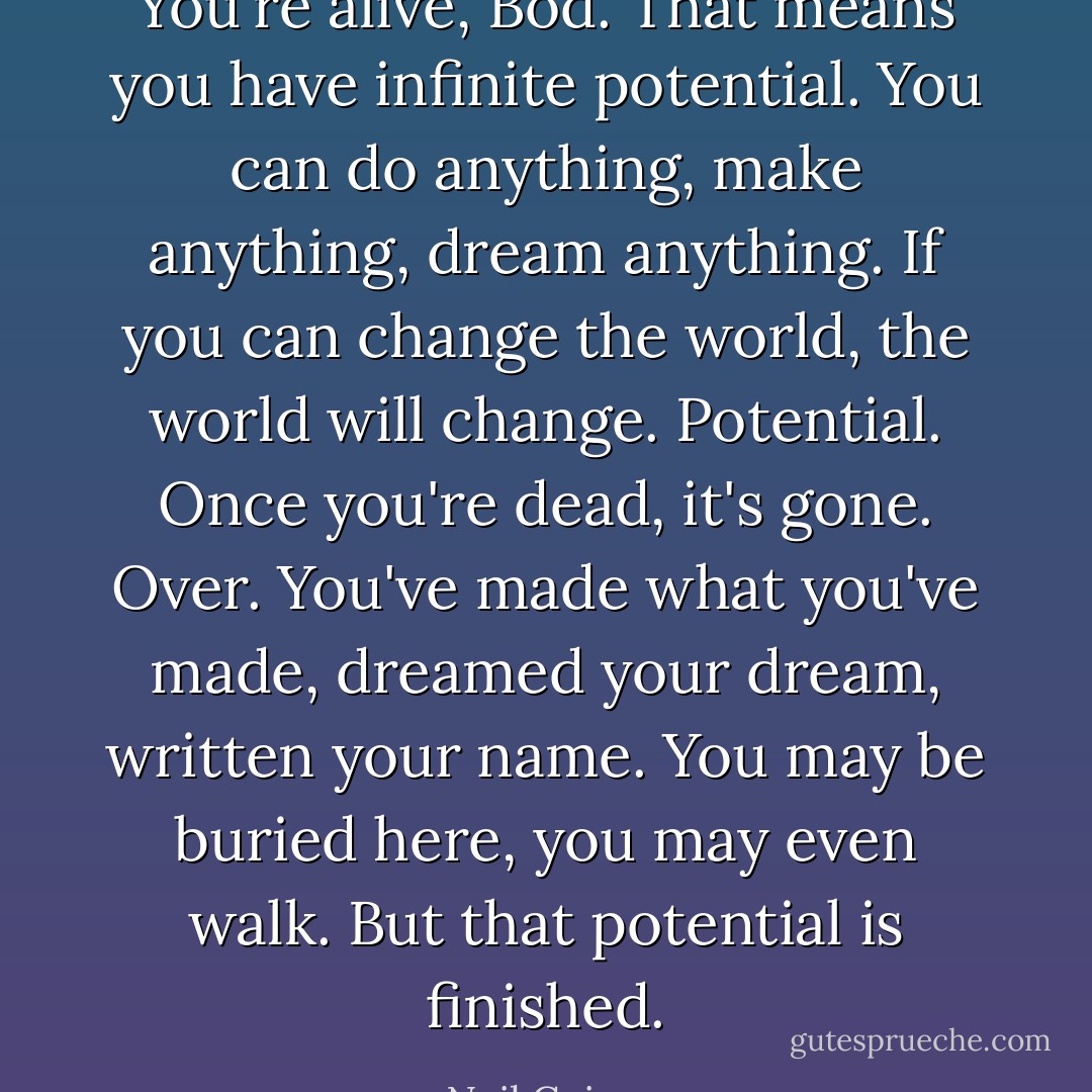 You're alive, Bod. That means you have infinite potential. You can do anything, make anything, dream anything. If you can change the world, the world will change. Potential. Once you're dead, it's gone. Over. You've made what you've made, dreamed your dream, written your name. You may be buried here, you may even walk. But that potential is finished. - Neil Gaiman