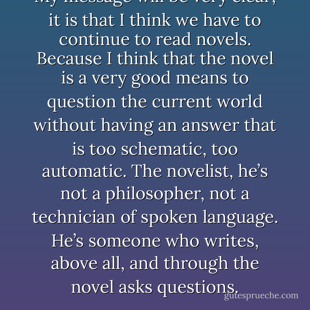 My message will be very clear; it is that I think we have to continue to read novels. Because I think that the novel is a very good means to question the current world without having an answer that is too schematic, too automatic. The novelist, he’s not a philosopher, not a technician of spoken language. He’s someone who writes, above all, and through the novel asks questions. - J.M.G. Le Clézio