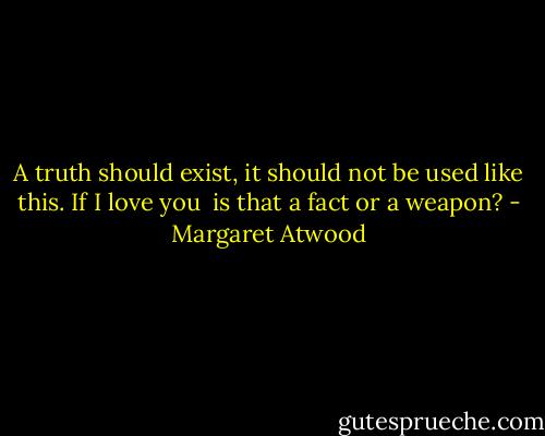 A truth should exist,<br />it should not be used<br />like this. If I love you<br /><br />is that a fact or a weapon? - Margaret Atwood