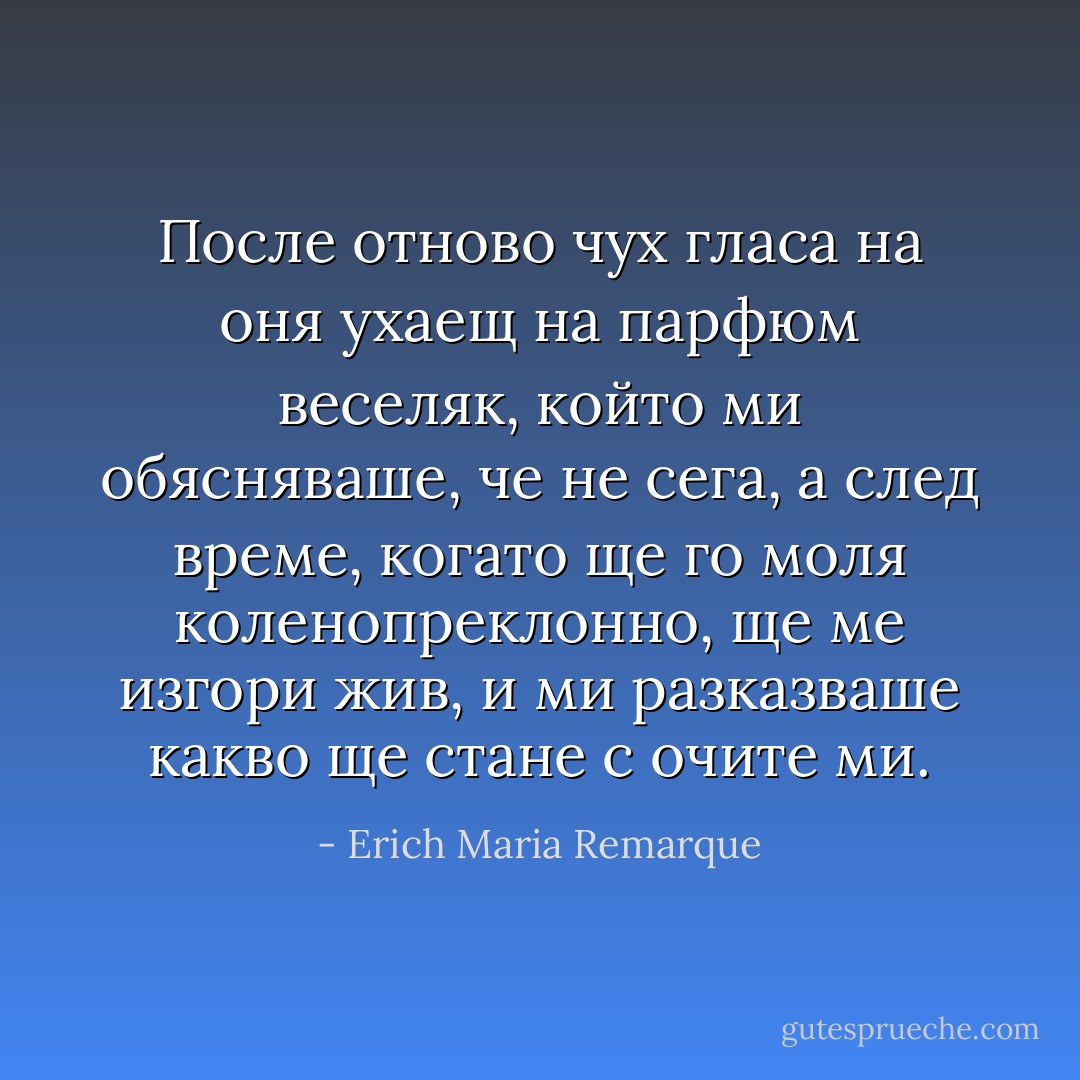 После отново чух гласа на оня ухаещ на парфюм веселяк, който ми обясняваше, че не сега, а след време, когато ще го моля коленопреклонно, ще ме изгори жив, и ми разказваше какво ще стане с очите ми. - Erich Maria Remarque