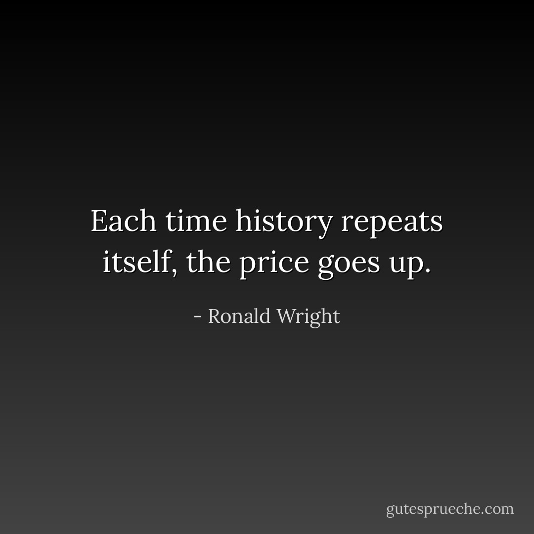 Each time history repeats itself, the price goes up. - Ronald Wright
