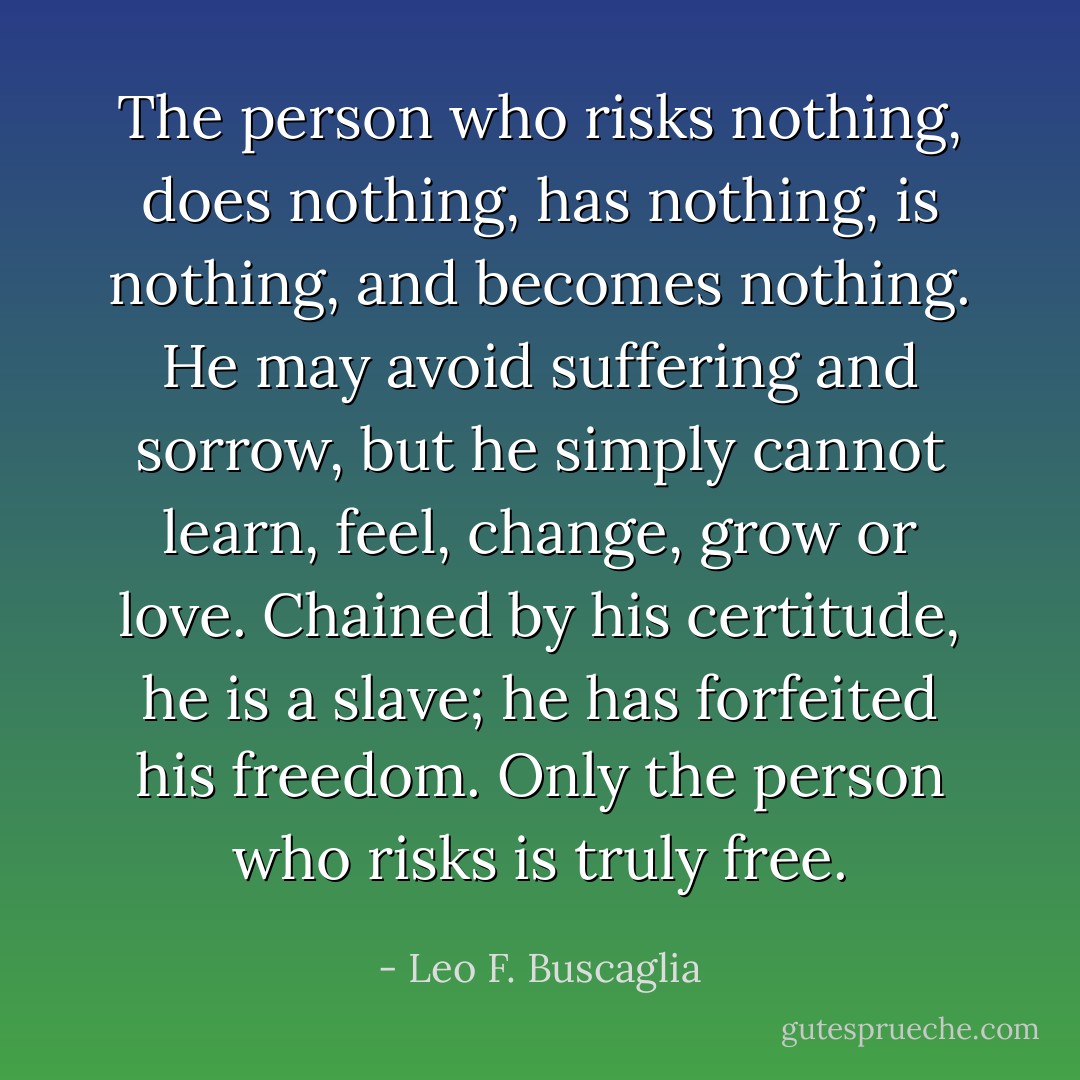 The person who risks nothing, does nothing, has nothing, is nothing, and becomes nothing. He may avoid suffering and sorrow, but he simply cannot<br />learn, feel, change, grow or love.<br />Chained by his certitude, he is a slave; he has forfeited his freedom.<br />Only the person who risks is truly free. - Leo F. Buscaglia