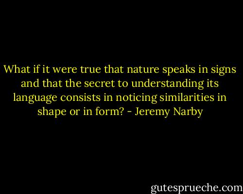 What if it were true that nature speaks in signs and that the secret to understanding its language consists in noticing similarities in shape or in form? - Jeremy Narby