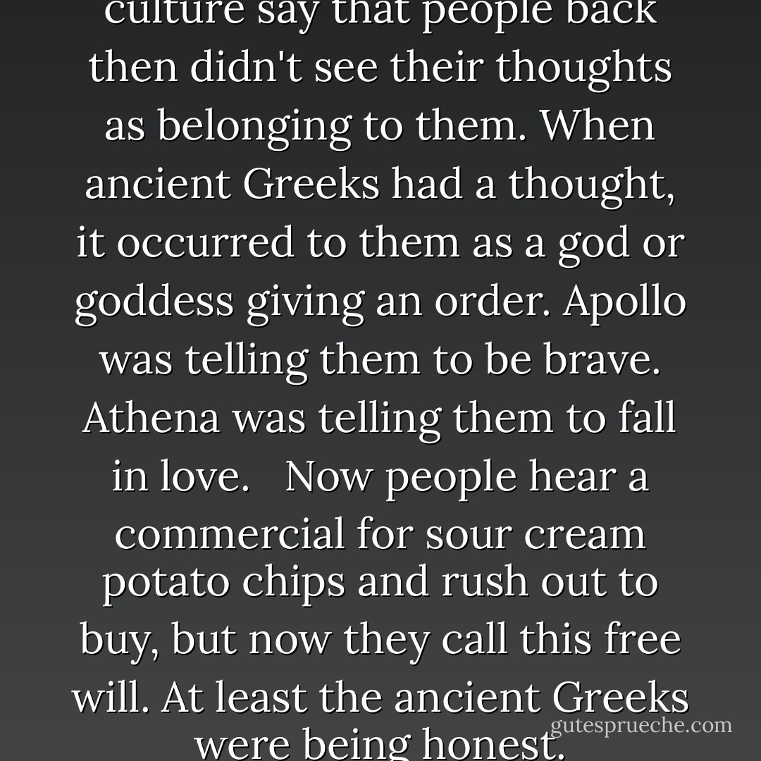 Experts in ancient Greek culture say that people back then didn't see their thoughts as belonging to them. When ancient Greeks had a thought, it occurred to them as a god or goddess giving an order. Apollo was telling them to be brave. Athena was telling them to fall in love. <br /><br />Now people hear a commercial for sour cream potato chips and rush out to buy, but now they call this free will.<br />At least the ancient Greeks were being honest. - Chuck Palahniuk
