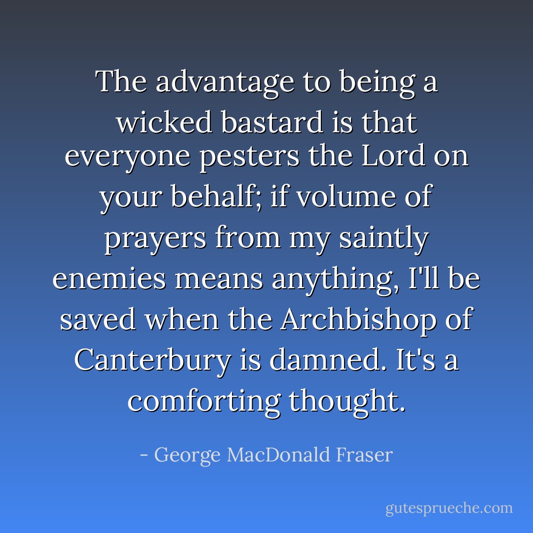 The advantage to being a wicked bastard is that everyone pesters the Lord on your behalf; if volume of prayers from my saintly enemies means anything, I'll be saved when the Archbishop of Canterbury is damned. It's a comforting thought. - George MacDonald Fraser