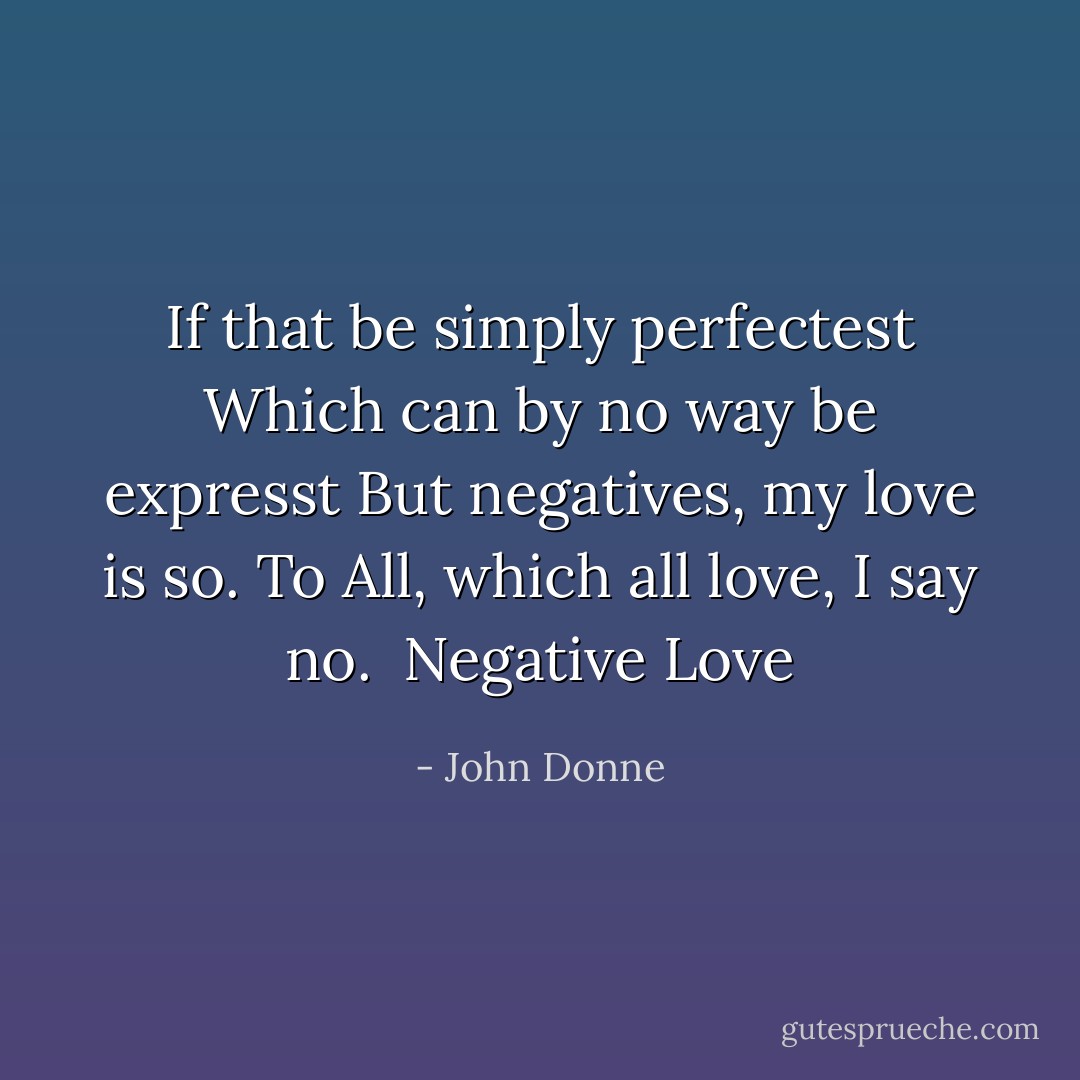 If that be simply perfectest<br />Which can by no way be expresst<br />But negatives, my love is so.<br />To All, which all love, I say no.<br /><br />Negative Love - John Donne