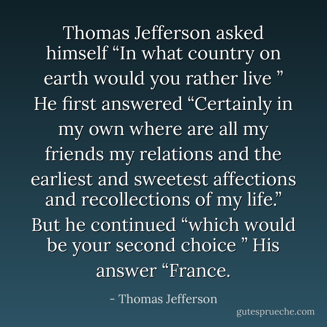 Thomas Jefferson asked himself “In what country on earth would you rather live ” He first answered “Certainly in my own where are all my friends my relations and the earliest and sweetest affections and recollections of my life.” But he continued “which would be your second choice ” His answer “France. - Thomas Jefferson