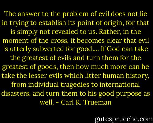 The answer to the problem of evil does not lie in trying to establish its point of origin, for that is simply not revealed to us. Rather, in the moment of the cross, it becomes clear that evil is utterly subverted for good.... If God can take the greatest of evils and turn them for the greatest of goods, then how much more can he take the lesser evils which litter human history, from individual tragedies to international disasters, and turn them to his good purpose as well. - Carl R. Trueman