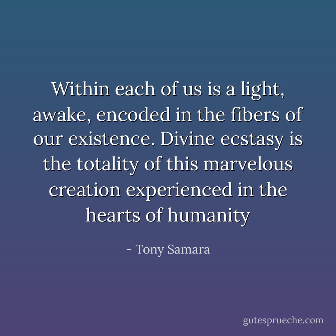 Within each of us is a light, awake, encoded in the fibers of our existence. Divine ecstasy is the totality of this marvelous creation experienced in the hearts of humanity - Tony Samara