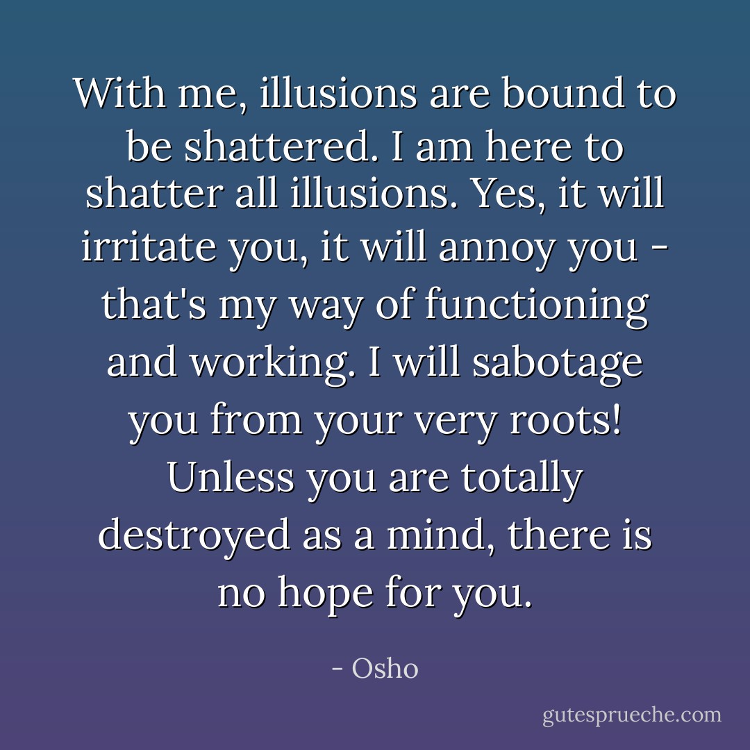 With me, illusions are bound to be shattered. I am here to shatter all illusions. Yes, it will irritate you, it will annoy you - that's my way of functioning and working. I will sabotage you from your very roots! Unless you are totally destroyed as a mind, there is no hope for you. - Osho
