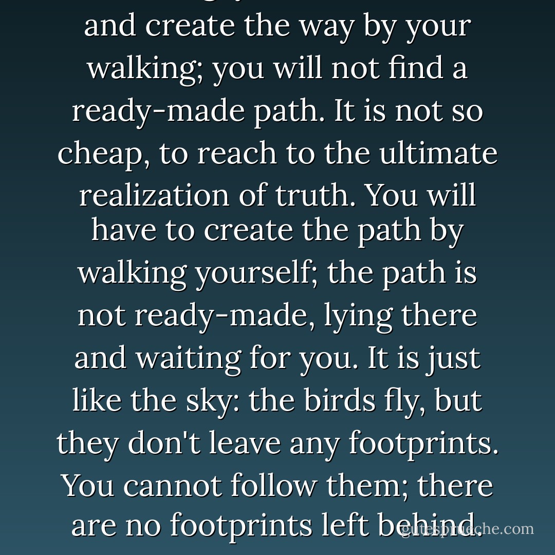 One thing: you have to walk, and create the way by your walking; you will not find a ready-made path. It is not so cheap, to reach to the ultimate realization of truth. You will have to create the path by walking yourself; the path is not ready-made, lying there and waiting for you. It is just like the sky: the birds fly, but they don't leave any footprints. You cannot follow them; there are no footprints left behind. - Osho