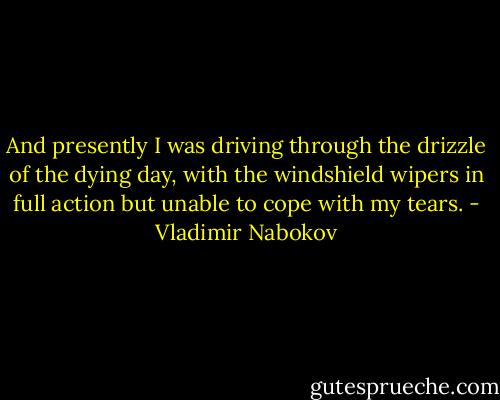 And presently I was driving through the drizzle of the dying day, with the windshield wipers in full action but unable to cope with my tears. - Vladimir Nabokov