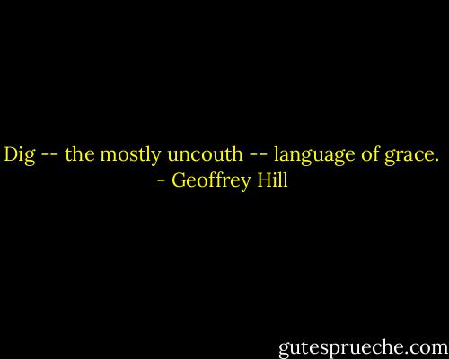 Dig -- the mostly uncouth -- language of grace. - Geoffrey Hill