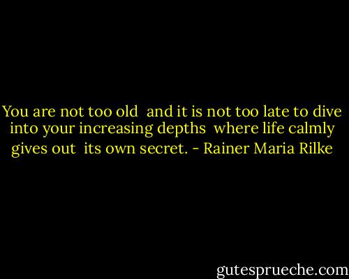 You are not too old <br />and it is not too late<br />to dive into your increasing depths <br />where life calmly gives out <br />its own secret. - Rainer Maria Rilke