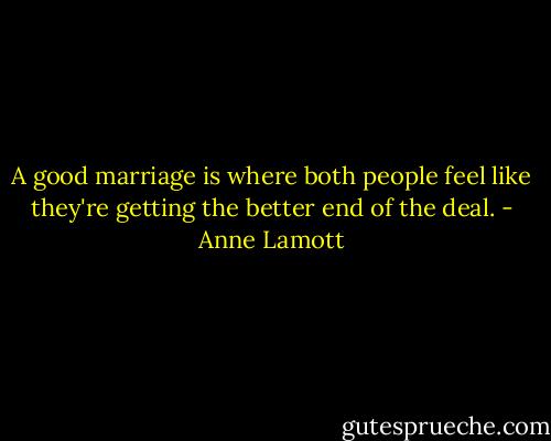 A good marriage is where both people feel like they're getting the better end of the deal. - Anne Lamott