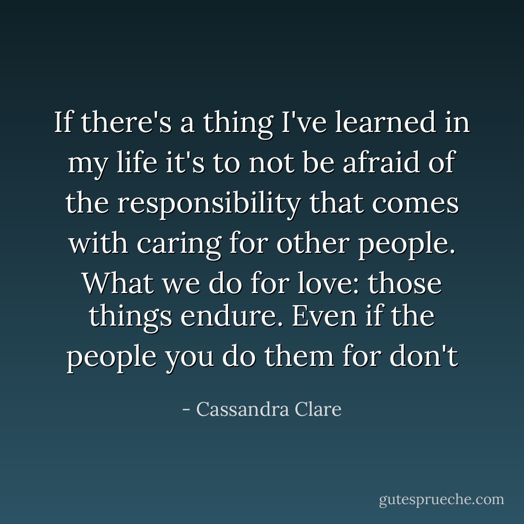 If there's a thing I've learned in my life it's to not be afraid of the responsibility that comes with caring for other people. What we do for love: those things endure. Even if the people you do them for don't - Cassandra Clare