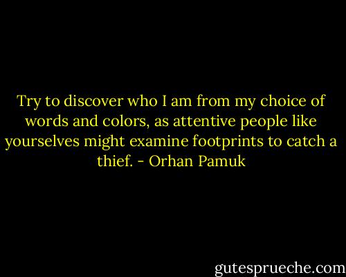 Try to discover who I am from my choice of words and colors, as attentive people like yourselves might examine footprints to catch a thief. - Orhan Pamuk