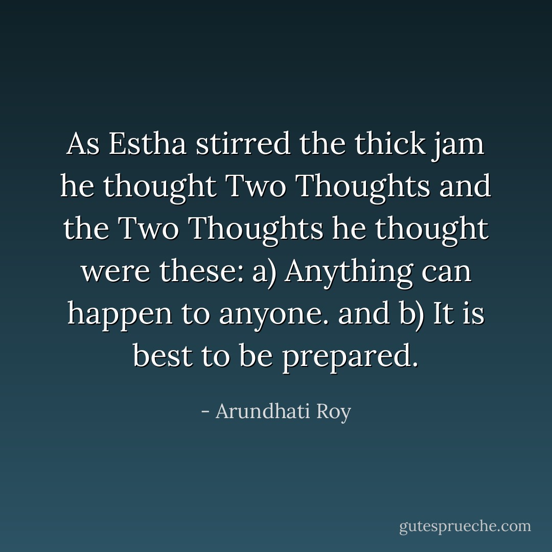 As Estha stirred the thick jam he thought Two Thoughts and the Two Thoughts he thought were these:<br />a) Anything can happen to anyone.<br />and<br />b) It is best to be prepared. - Arundhati Roy
