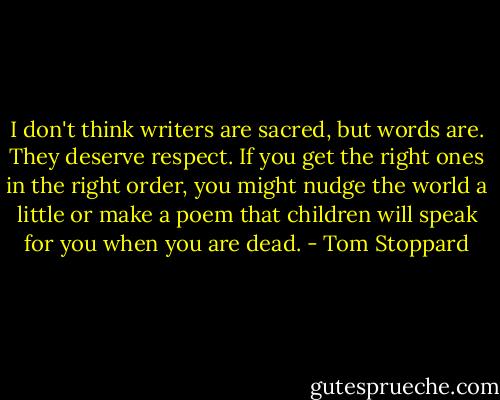 I don't think writers are sacred, but words are. They deserve respect. If you get the right ones in the right order, you might nudge the world a little or make a poem that children will speak for you when you are dead. - Tom Stoppard